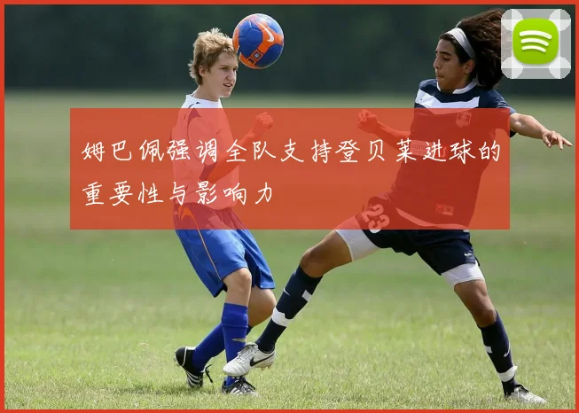 姆巴佩强调全队支持登贝莱进球的重要性与影响力