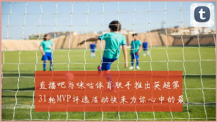 直播吧与咪咕体育联手推出英超第31轮MVP评选活动快来为你心中的最佳球员投票