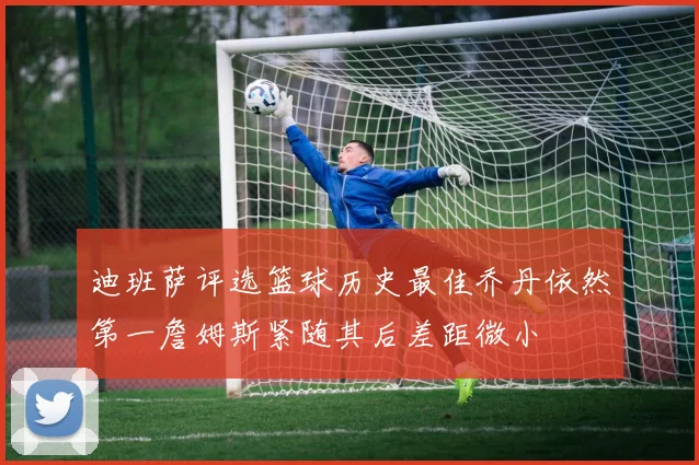 迪班萨评选篮球历史最佳乔丹依然第一詹姆斯紧随其后差距微小
