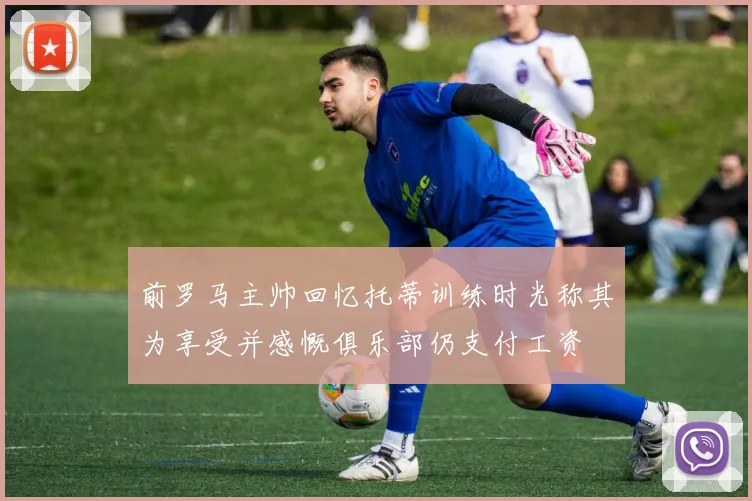 前罗马主帅回忆托蒂训练时光称其为享受并感慨俱乐部仍支付工资