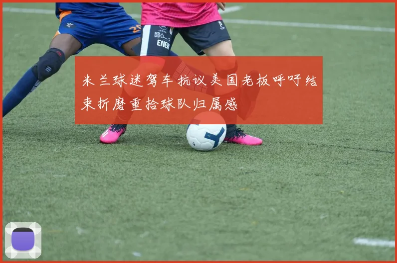 米兰球迷驾车抗议美国老板呼吁结束折磨重拾球队归属感