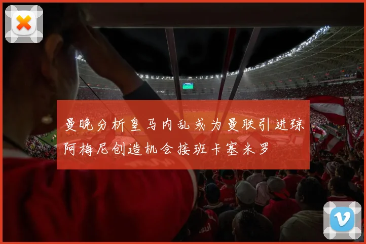 曼晚分析皇马内乱或为曼联引进琼阿梅尼创造机会接班卡塞米罗