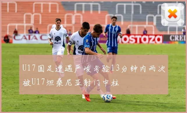 U17国足遭遇严峻考验13分钟内两次被U17坦桑尼亚射门中柱