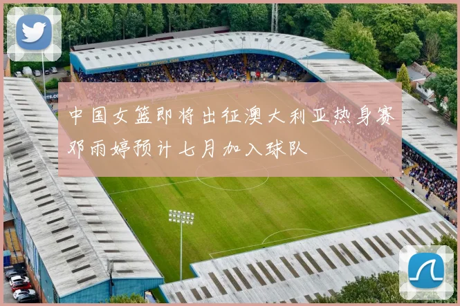 中国女篮即将出征澳大利亚热身赛邓雨婷预计七月加入球队