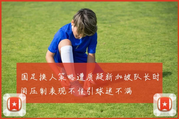 国足换人策略遭质疑新加坡队长时间压制表现不佳引球迷不满