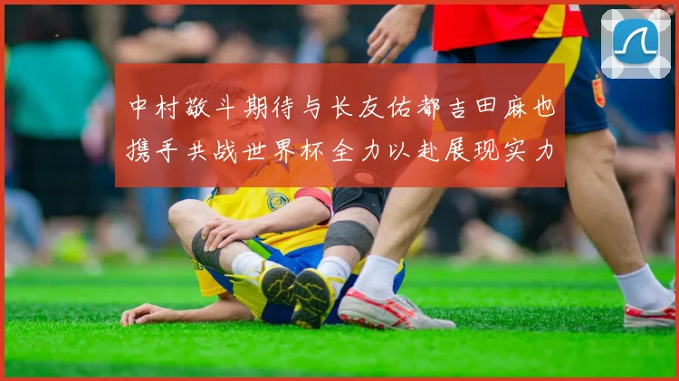 中村敬斗期待与长友佑都吉田麻也携手共战世界杯全力以赴展现实力