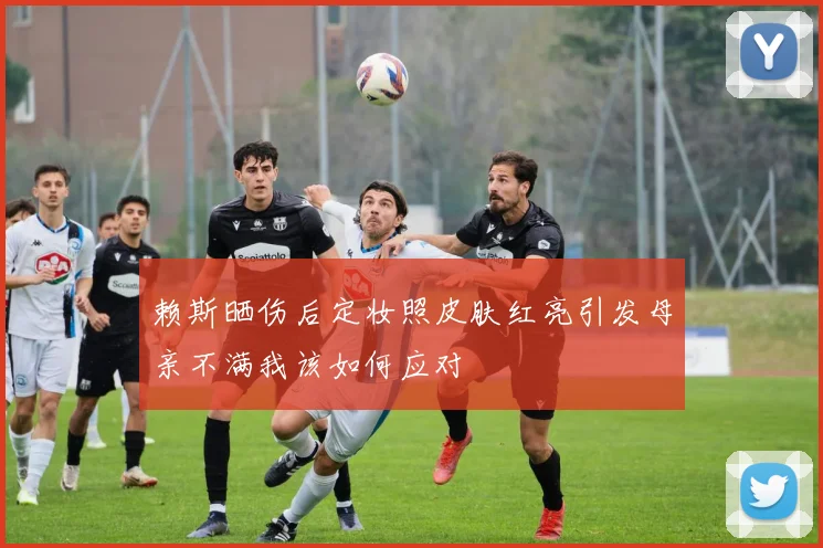 赖斯晒伤后定妆照皮肤红亮引发母亲不满我该如何应对