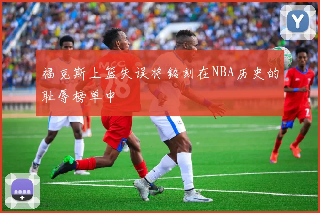 福克斯上篮失误将铭刻在NBA历史的耻辱榜单中
