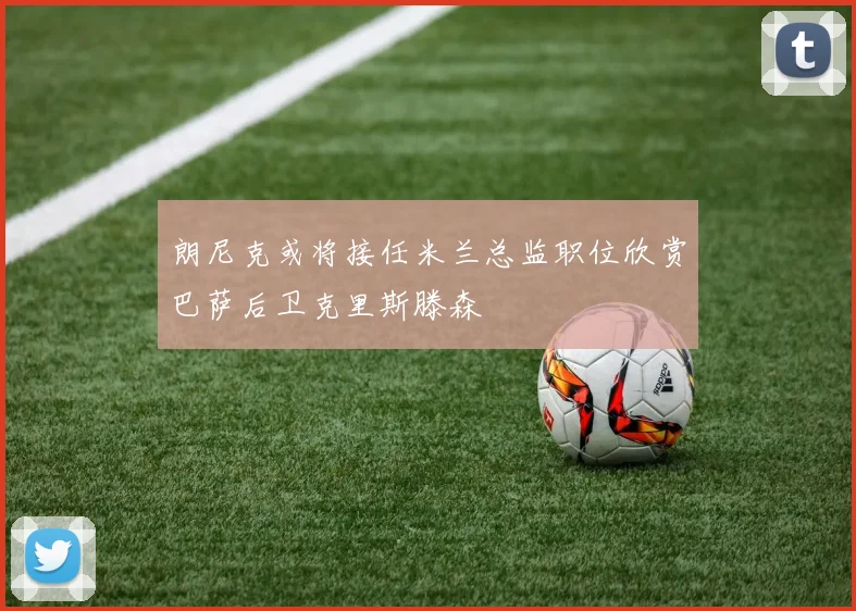 朗尼克或将接任米兰总监职位欣赏巴萨后卫克里斯滕森