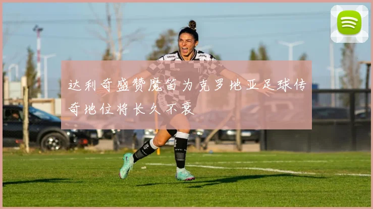 达利奇盛赞魔笛为克罗地亚足球传奇地位将长久不衰