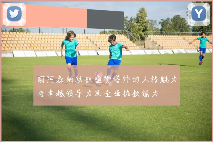 前阿森纳助教盛赞塔帅的人格魅力与卓越领导力及全面执教能力