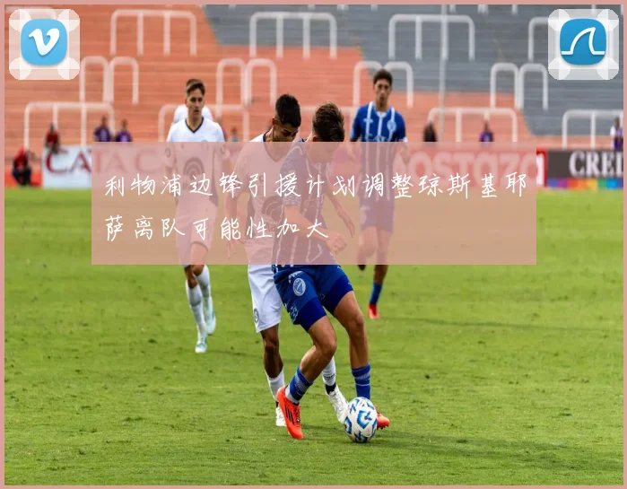 利物浦边锋引援计划调整琼斯基耶萨离队可能性加大