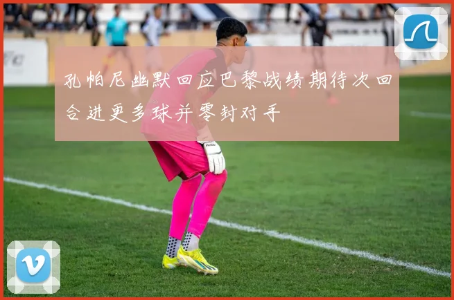 孔帕尼幽默回应巴黎战绩期待次回合进更多球并零封对手