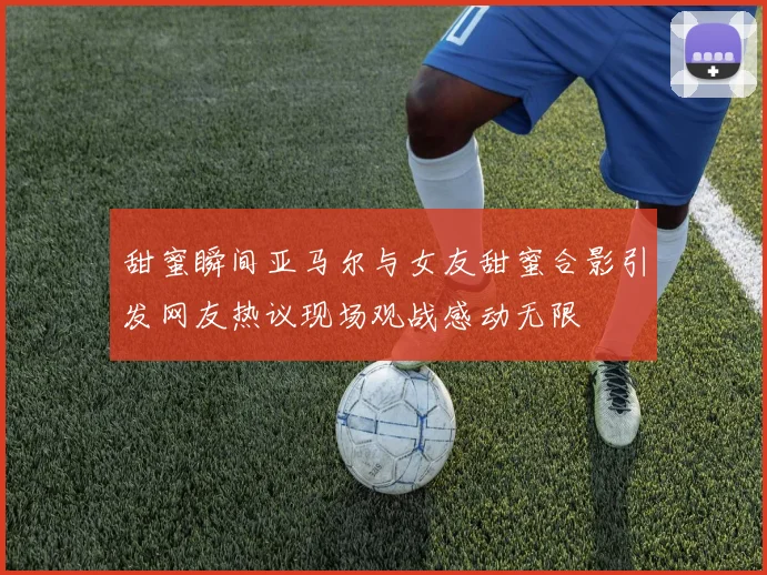 甜蜜瞬间亚马尔与女友甜蜜合影引发网友热议现场观战感动无限
