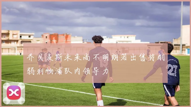 乔戈麦斯未来尚不明朗若出售将削弱利物浦队内领导力