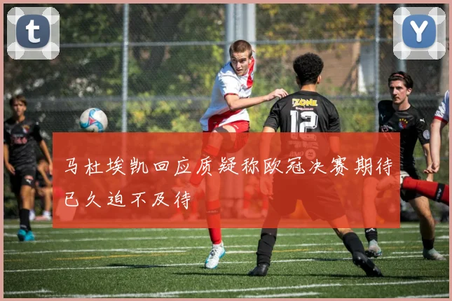 马杜埃凯回应质疑称欧冠决赛期待已久迫不及待