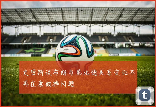 史密斯谈布朗与恩比德关系变化不再在意假摔问题