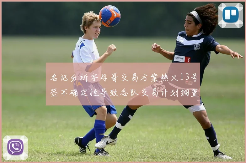 名记分析字母哥交易方案热火13号签不确定性导致各队交易计划搁置