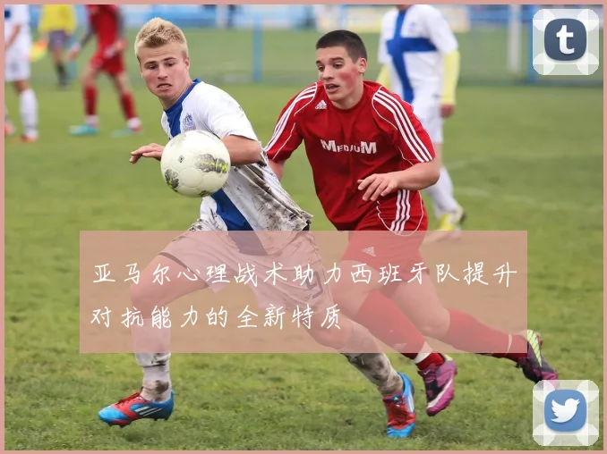 亚马尔心理战术助力西班牙队提升对抗能力的全新特质