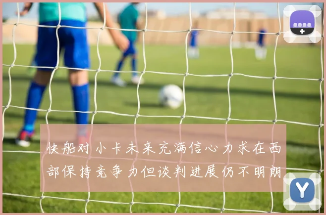 快船对小卡未来充满信心力求在西部保持竞争力但谈判进展仍不明朗