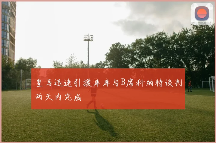 皇马迅速引援库库与B席科纳特谈判两天内完成