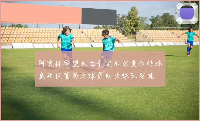 阿莫林希望米兰引进尤尔曼和特林康两位葡萄牙球员助力球队重建